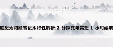 联想太阳能笔记本特性解析:2 分钟充电实现 1 小时续航