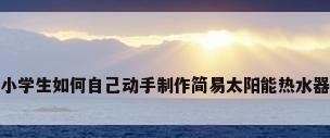 小学生如何自己动手制作简易太阳能热水器