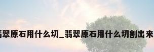 翡翠原石用什么切_翡翠原石用什么切割出来的