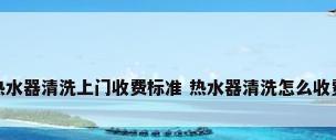 热水器清洗上门收费标准 热水器清洗怎么收费