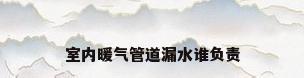 室内暖气管道漏水谁负责