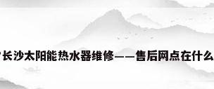 请问?长沙太阳能热水器维修——售后网点在什么地方?