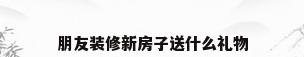 朋友装修新房子送什么礼物