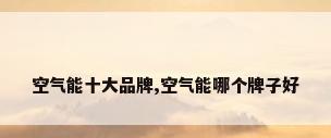 空气能十大品牌,空气能哪个牌子好
