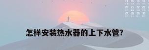怎样安装热水器的上下水管?
