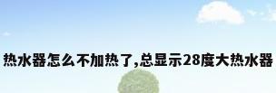 热水器怎么不加热了,总显示28度大热水器