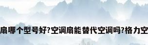 格力空调扇哪个型号好?空调扇能替代空调吗?格力空调扇测评