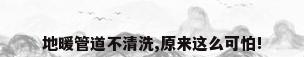 地暖管道不清洗,原来这么可怕!