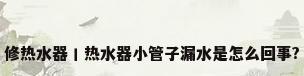 修热水器丨热水器小管子漏水是怎么回事?